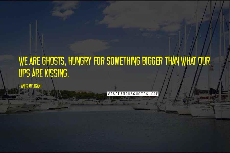 Anis Mojgani Quotes: We are ghosts, hungry for something bigger than what our lips are kissing.