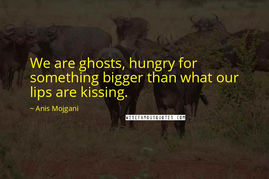 Anis Mojgani Quotes: We are ghosts, hungry for something bigger than what our lips are kissing.