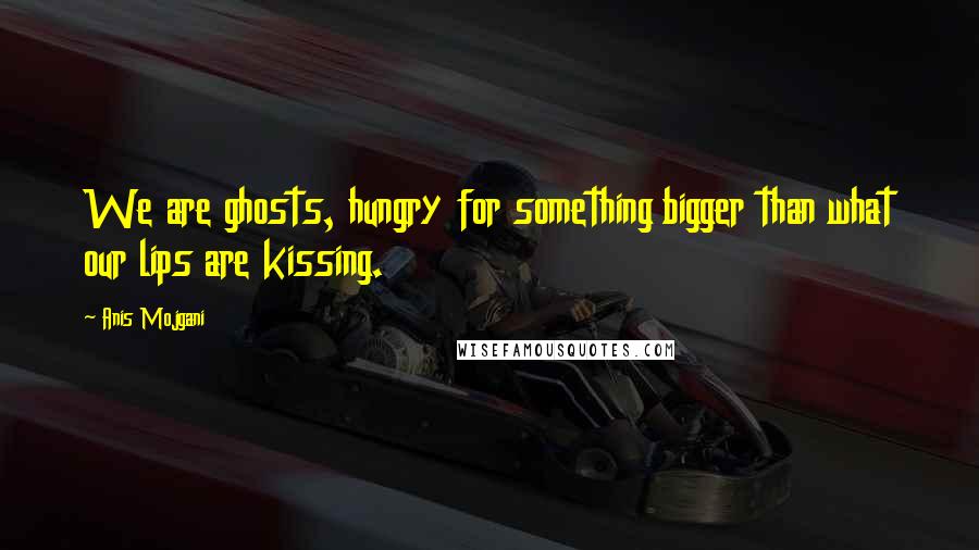 Anis Mojgani Quotes: We are ghosts, hungry for something bigger than what our lips are kissing.