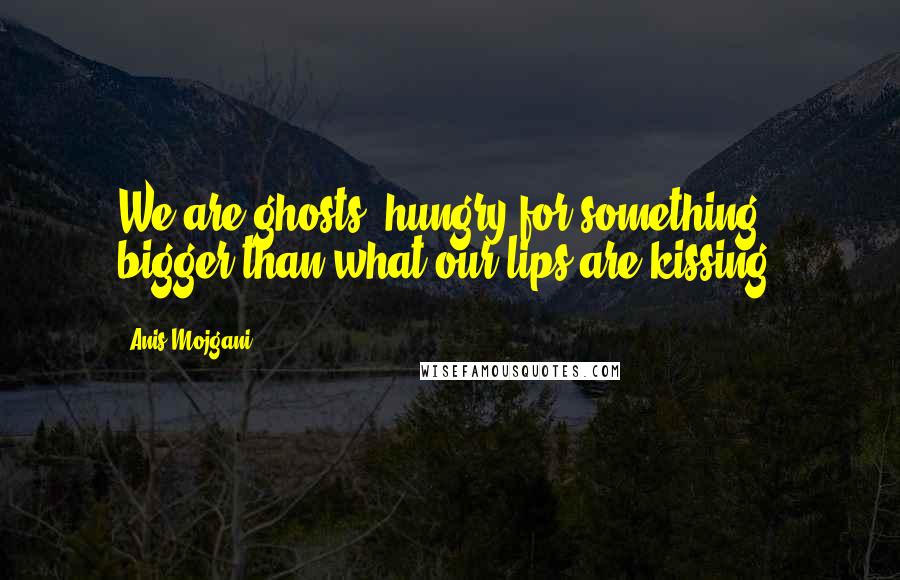 Anis Mojgani Quotes: We are ghosts, hungry for something bigger than what our lips are kissing.