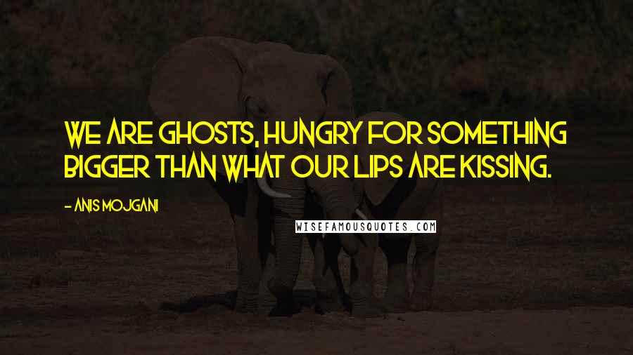 Anis Mojgani Quotes: We are ghosts, hungry for something bigger than what our lips are kissing.