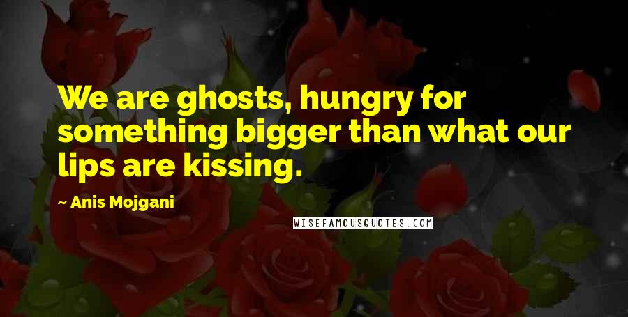 Anis Mojgani Quotes: We are ghosts, hungry for something bigger than what our lips are kissing.