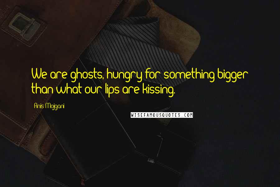 Anis Mojgani Quotes: We are ghosts, hungry for something bigger than what our lips are kissing.