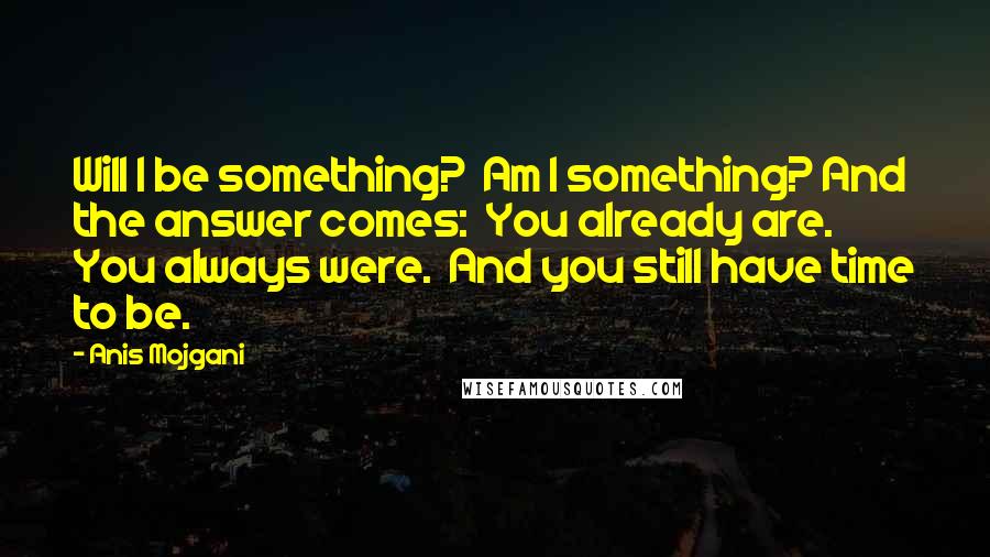 Anis Mojgani Quotes: Will I be something?  Am I something? And the answer comes:  You already are.  You always were.  And you still have time to be.