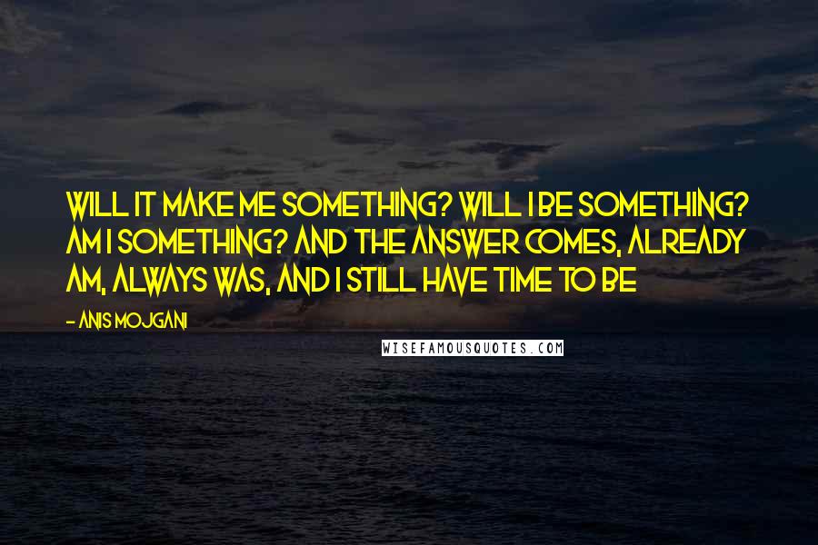 Anis Mojgani Quotes: Will it make me something? Will I be something? Am I something? And the answer comes, already am, always was, and I still have time to be