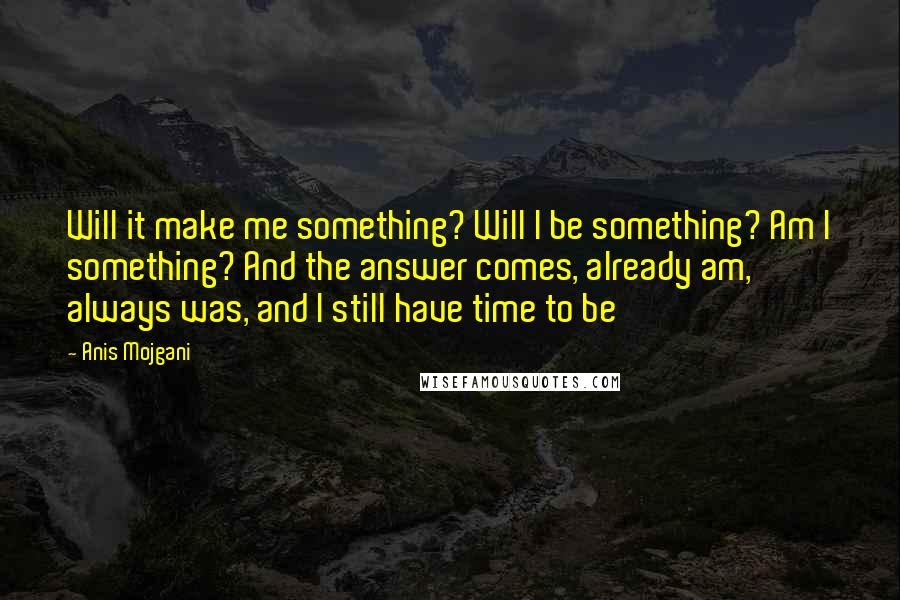 Anis Mojgani Quotes: Will it make me something? Will I be something? Am I something? And the answer comes, already am, always was, and I still have time to be