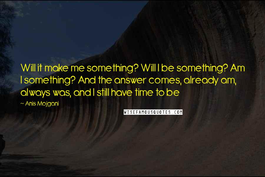 Anis Mojgani Quotes: Will it make me something? Will I be something? Am I something? And the answer comes, already am, always was, and I still have time to be