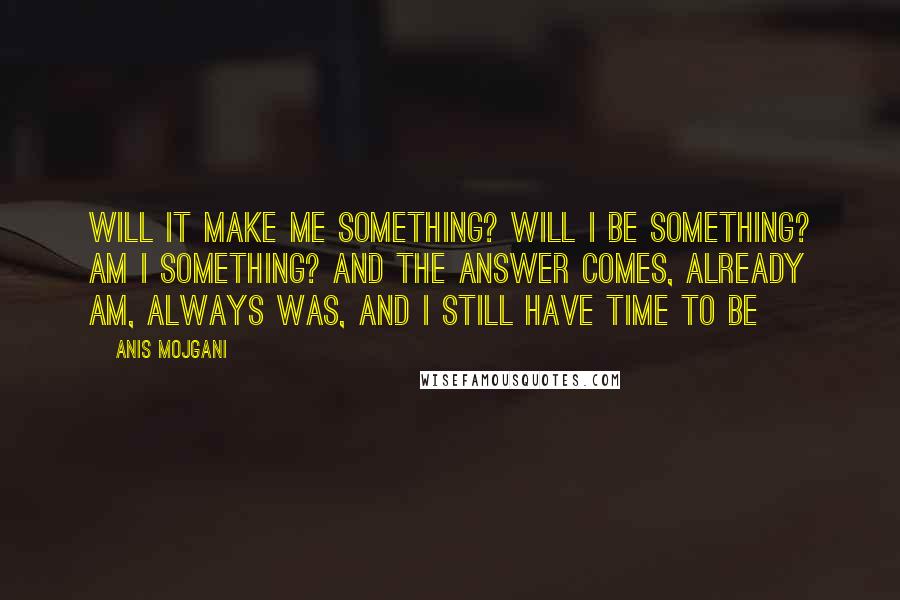 Anis Mojgani Quotes: Will it make me something? Will I be something? Am I something? And the answer comes, already am, always was, and I still have time to be