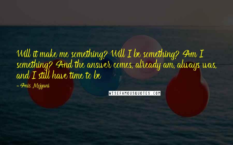 Anis Mojgani Quotes: Will it make me something? Will I be something? Am I something? And the answer comes, already am, always was, and I still have time to be