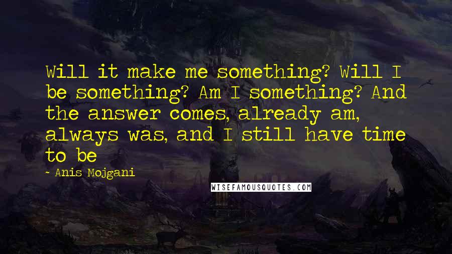 Anis Mojgani Quotes: Will it make me something? Will I be something? Am I something? And the answer comes, already am, always was, and I still have time to be