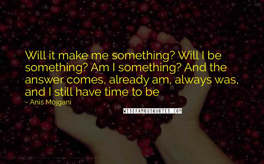 Anis Mojgani Quotes: Will it make me something? Will I be something? Am I something? And the answer comes, already am, always was, and I still have time to be