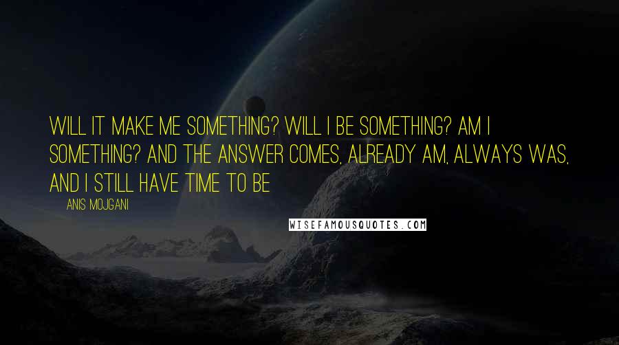 Anis Mojgani Quotes: Will it make me something? Will I be something? Am I something? And the answer comes, already am, always was, and I still have time to be