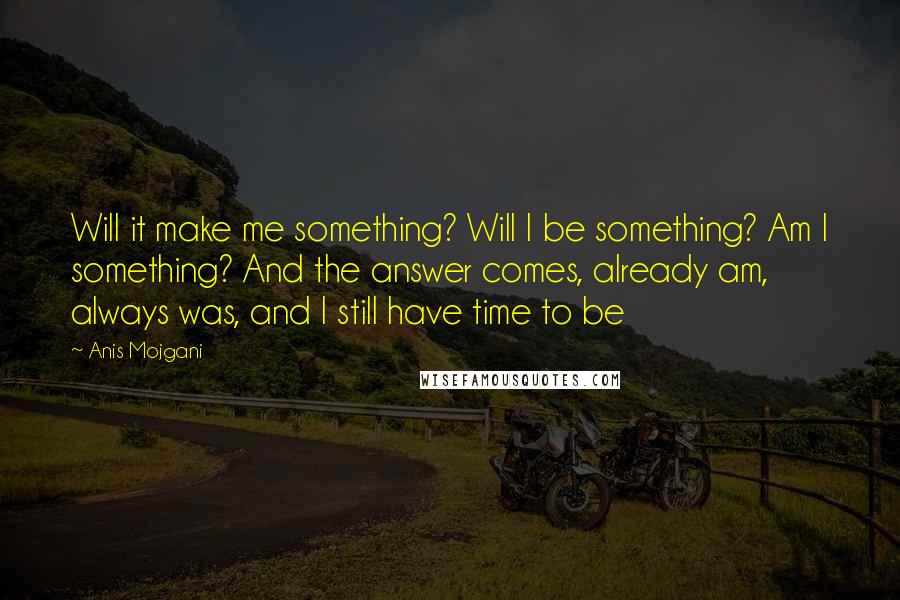 Anis Mojgani Quotes: Will it make me something? Will I be something? Am I something? And the answer comes, already am, always was, and I still have time to be