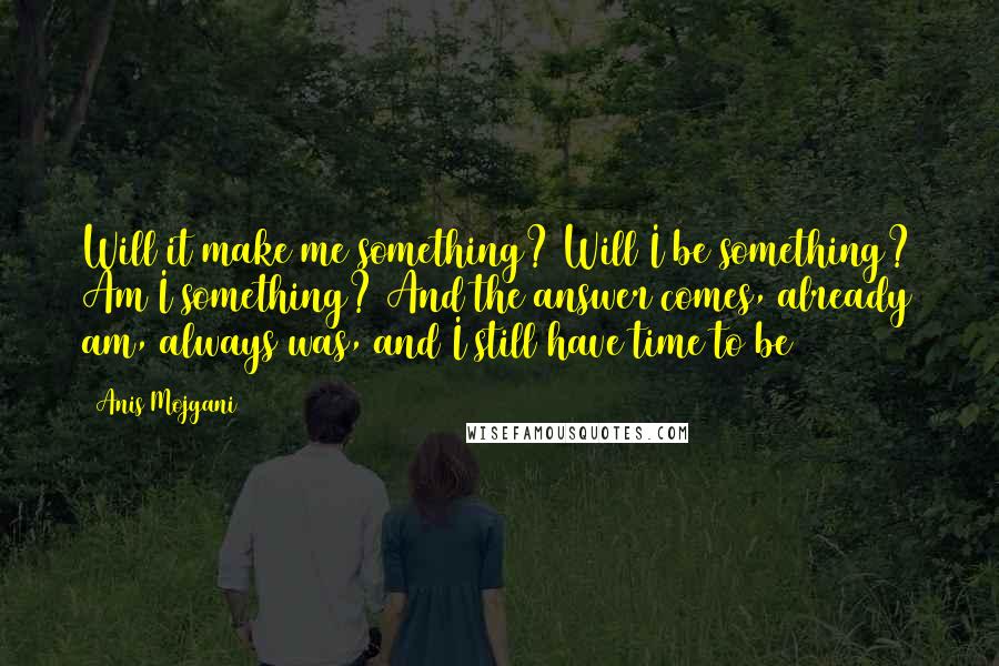 Anis Mojgani Quotes: Will it make me something? Will I be something? Am I something? And the answer comes, already am, always was, and I still have time to be