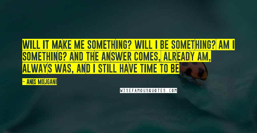 Anis Mojgani Quotes: Will it make me something? Will I be something? Am I something? And the answer comes, already am, always was, and I still have time to be