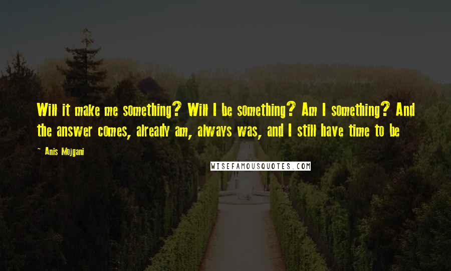 Anis Mojgani Quotes: Will it make me something? Will I be something? Am I something? And the answer comes, already am, always was, and I still have time to be
