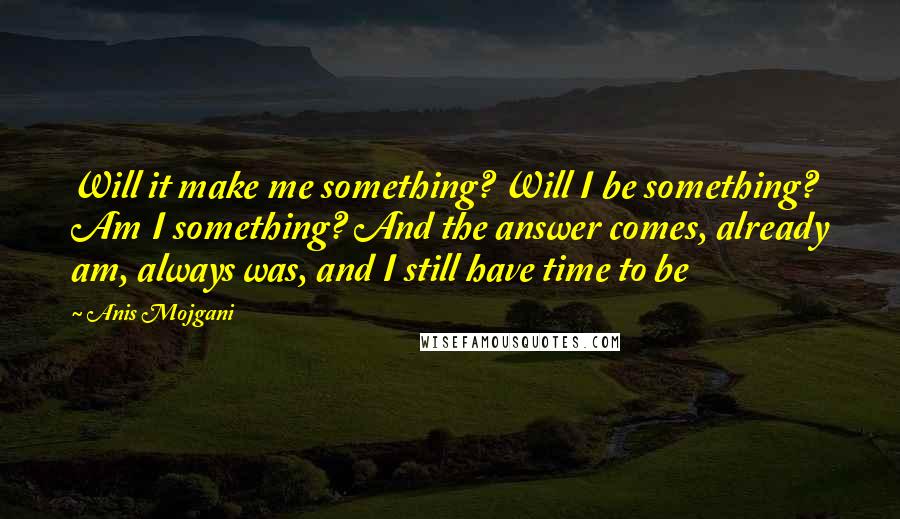 Anis Mojgani Quotes: Will it make me something? Will I be something? Am I something? And the answer comes, already am, always was, and I still have time to be