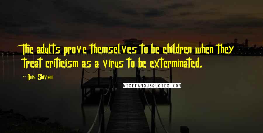 Anis Shivani Quotes: The adults prove themselves to be children when they treat criticism as a virus to be exterminated.