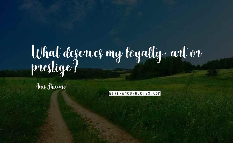 Anis Shivani Quotes: What deserves my loyalty, art or prestige?