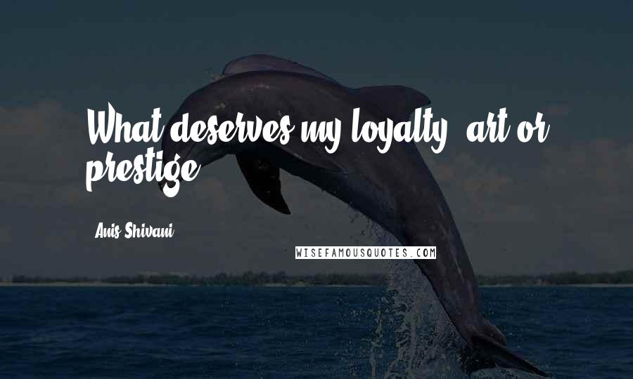 Anis Shivani Quotes: What deserves my loyalty, art or prestige?