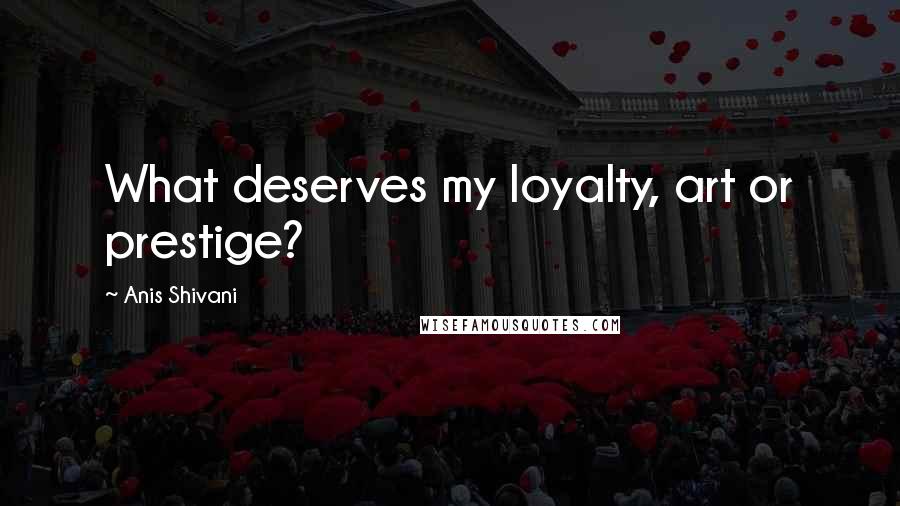 Anis Shivani Quotes: What deserves my loyalty, art or prestige?