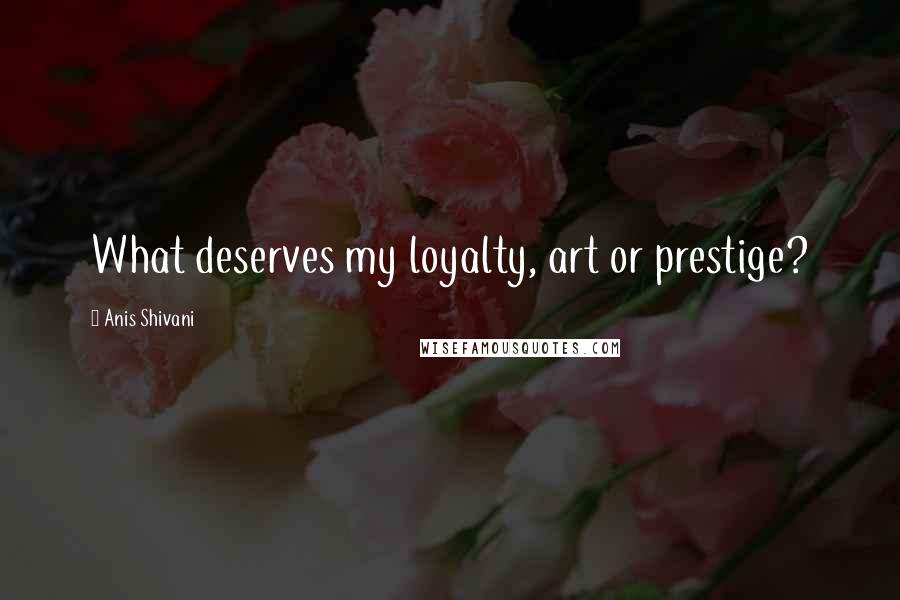 Anis Shivani Quotes: What deserves my loyalty, art or prestige?