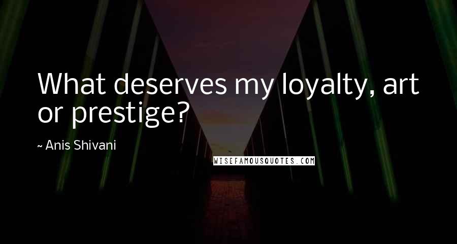 Anis Shivani Quotes: What deserves my loyalty, art or prestige?
