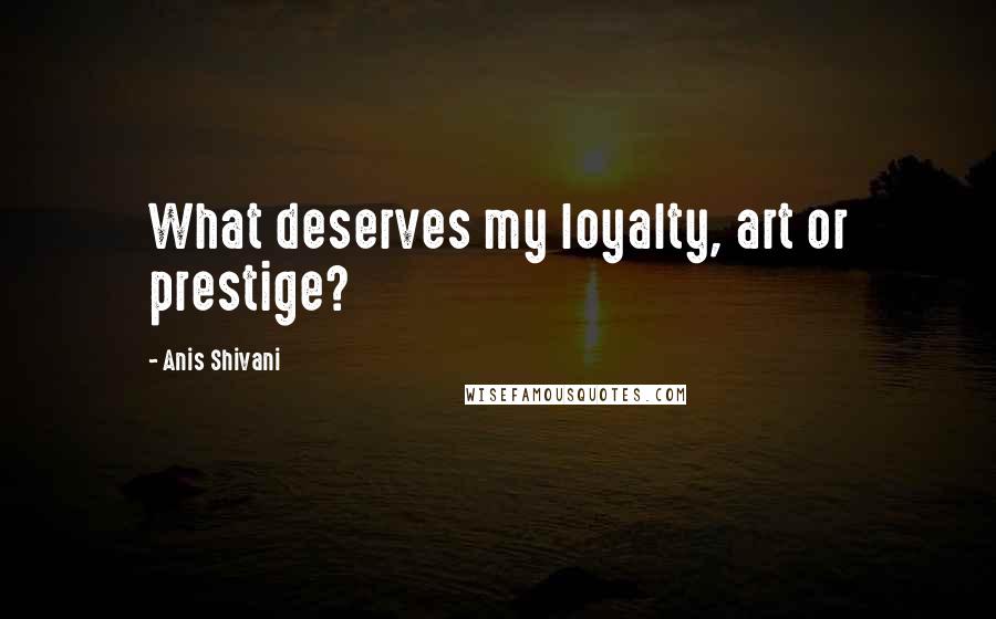 Anis Shivani Quotes: What deserves my loyalty, art or prestige?