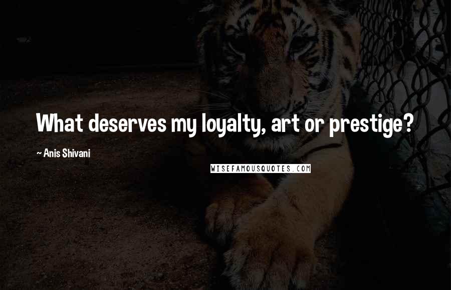 Anis Shivani Quotes: What deserves my loyalty, art or prestige?