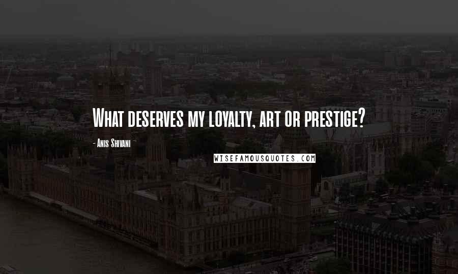 Anis Shivani Quotes: What deserves my loyalty, art or prestige?