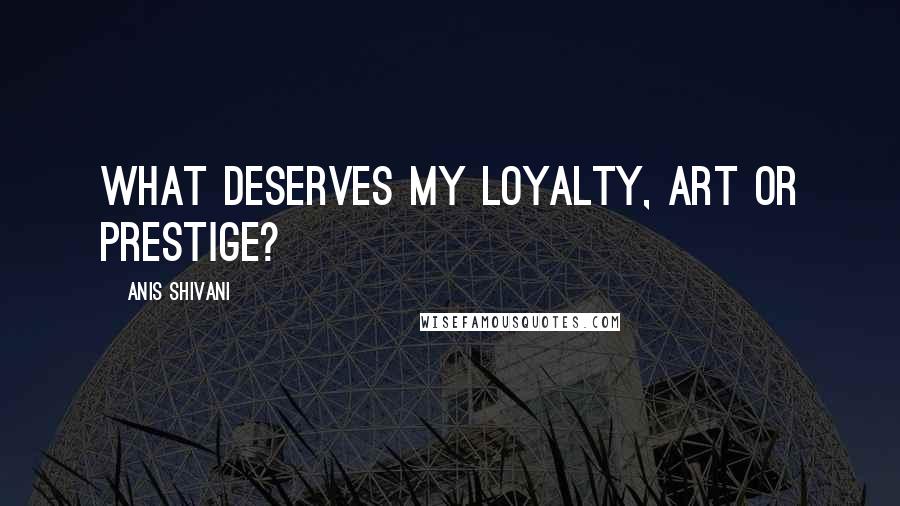 Anis Shivani Quotes: What deserves my loyalty, art or prestige?