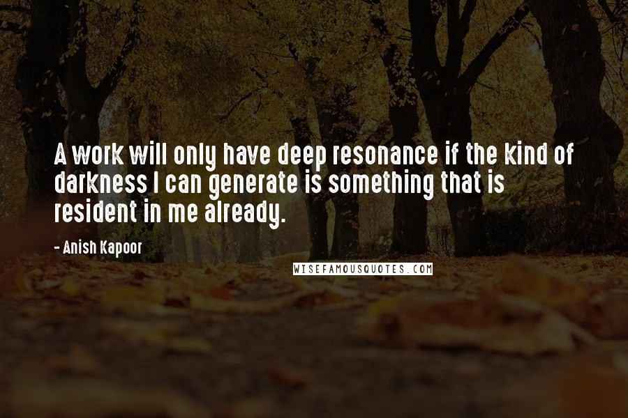 Anish Kapoor Quotes: A work will only have deep resonance if the kind of darkness I can generate is something that is resident in me already.