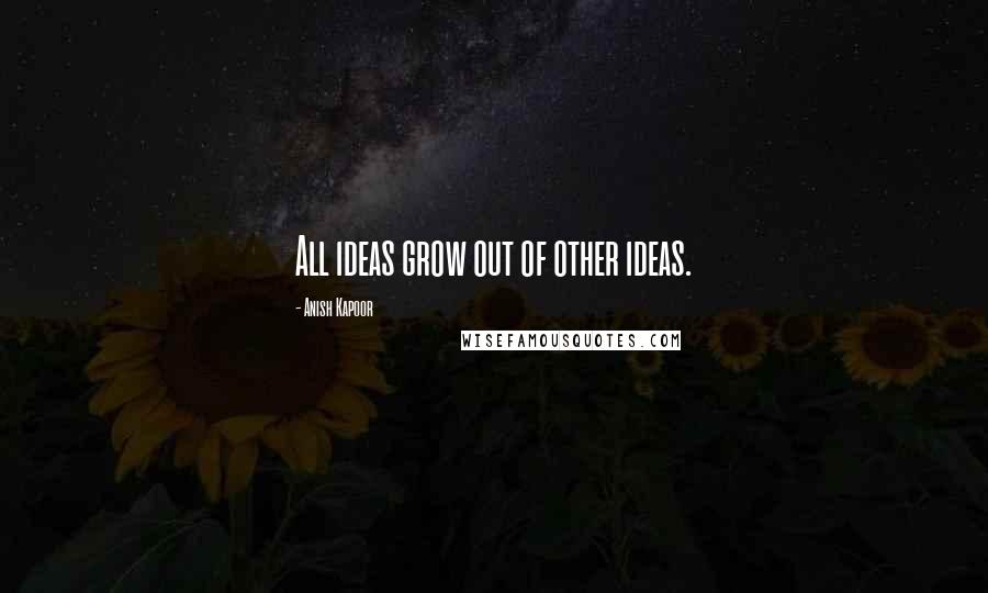 Anish Kapoor Quotes: All ideas grow out of other ideas.