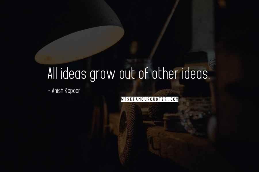 Anish Kapoor Quotes: All ideas grow out of other ideas.