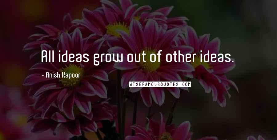 Anish Kapoor Quotes: All ideas grow out of other ideas.