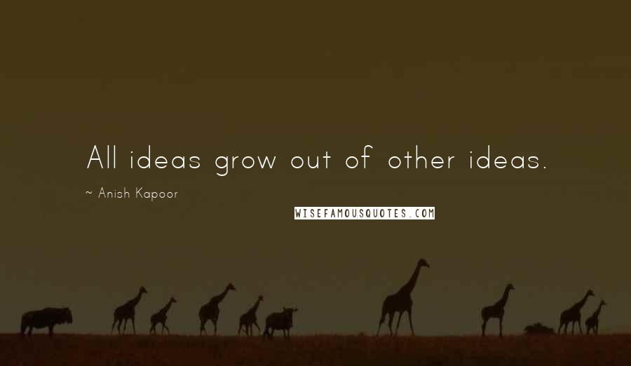 Anish Kapoor Quotes: All ideas grow out of other ideas.