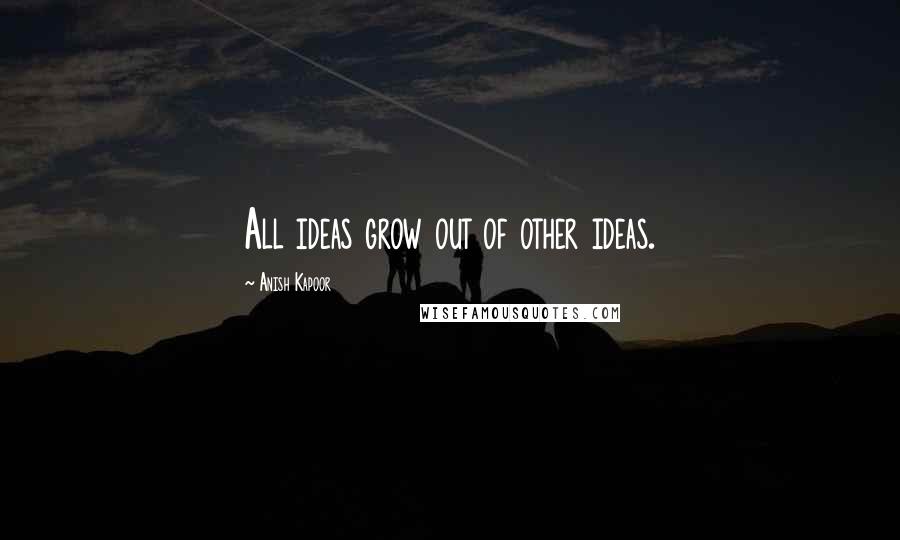 Anish Kapoor Quotes: All ideas grow out of other ideas.