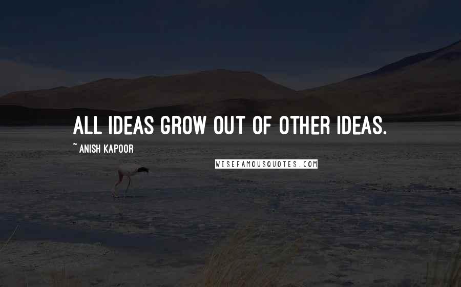 Anish Kapoor Quotes: All ideas grow out of other ideas.