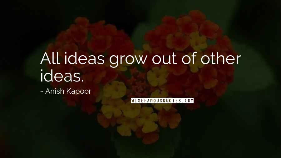 Anish Kapoor Quotes: All ideas grow out of other ideas.