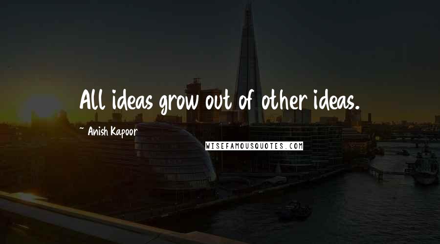 Anish Kapoor Quotes: All ideas grow out of other ideas.