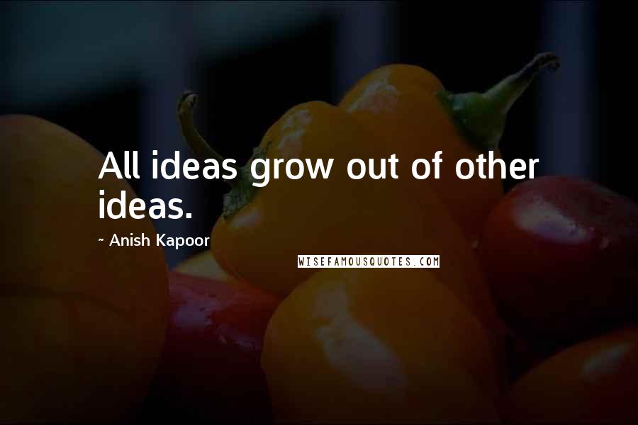 Anish Kapoor Quotes: All ideas grow out of other ideas.