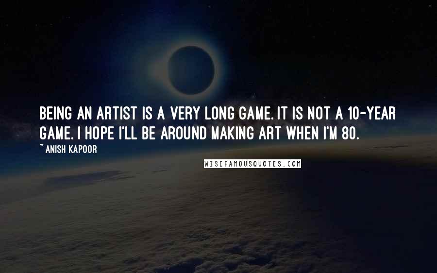 Anish Kapoor Quotes: Being an artist is a very long game. It is not a 10-year game. I hope I'll be around making art when I'm 80.