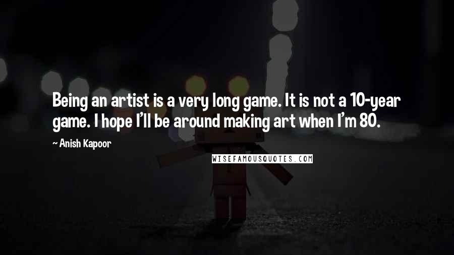 Anish Kapoor Quotes: Being an artist is a very long game. It is not a 10-year game. I hope I'll be around making art when I'm 80.