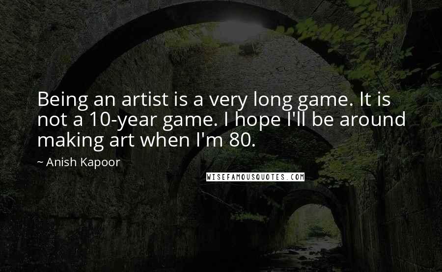 Anish Kapoor Quotes: Being an artist is a very long game. It is not a 10-year game. I hope I'll be around making art when I'm 80.