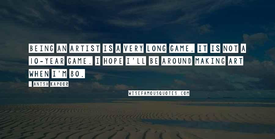 Anish Kapoor Quotes: Being an artist is a very long game. It is not a 10-year game. I hope I'll be around making art when I'm 80.