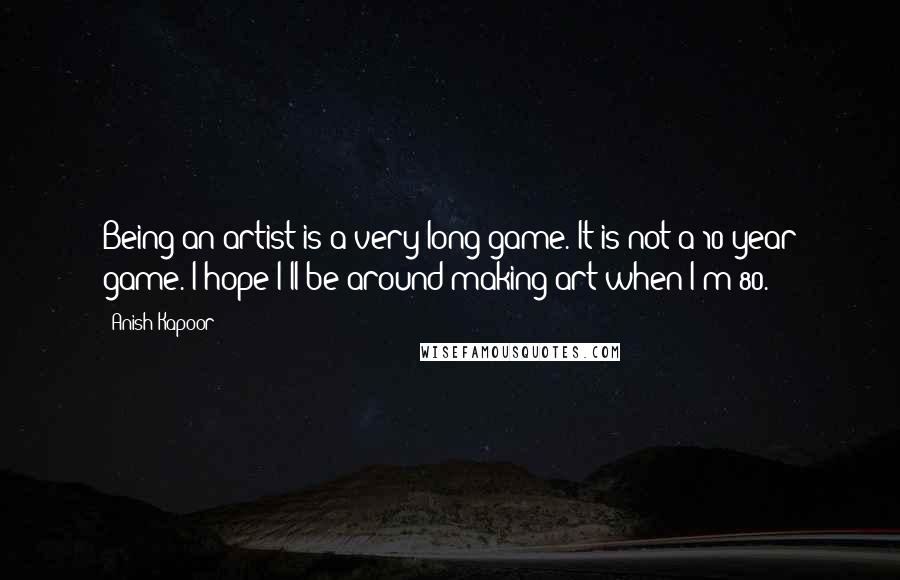 Anish Kapoor Quotes: Being an artist is a very long game. It is not a 10-year game. I hope I'll be around making art when I'm 80.
