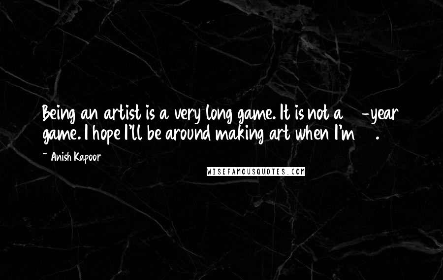 Anish Kapoor Quotes: Being an artist is a very long game. It is not a 10-year game. I hope I'll be around making art when I'm 80.