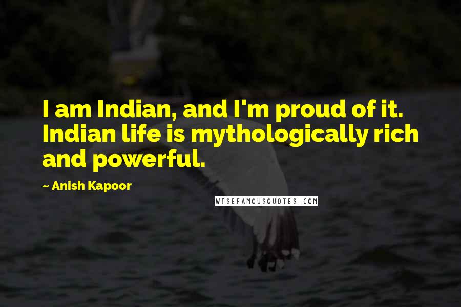Anish Kapoor Quotes: I am Indian, and I'm proud of it. Indian life is mythologically rich and powerful.