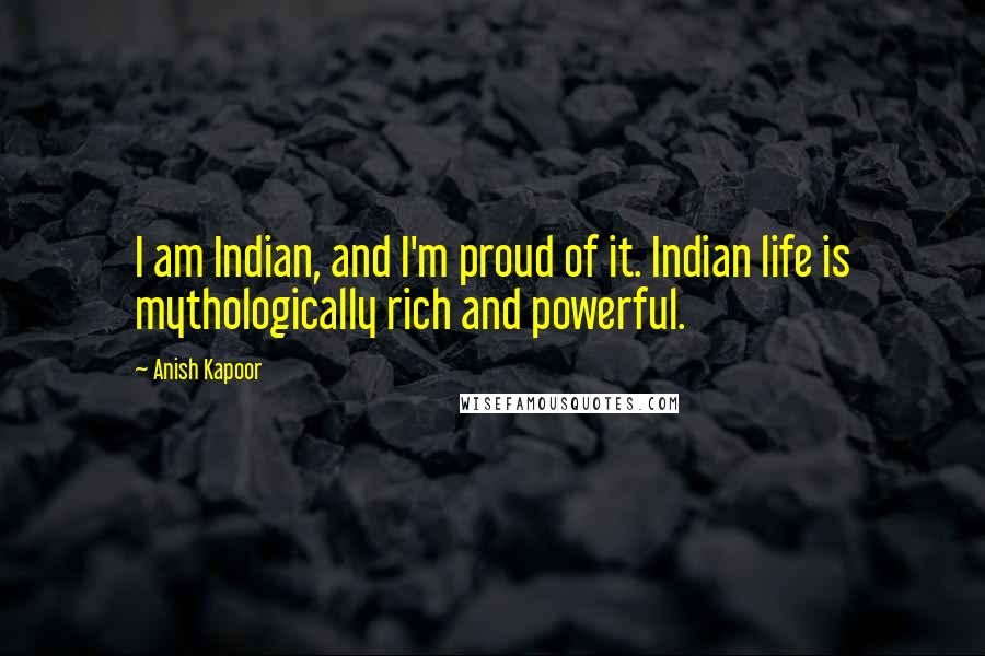 Anish Kapoor Quotes: I am Indian, and I'm proud of it. Indian life is mythologically rich and powerful.