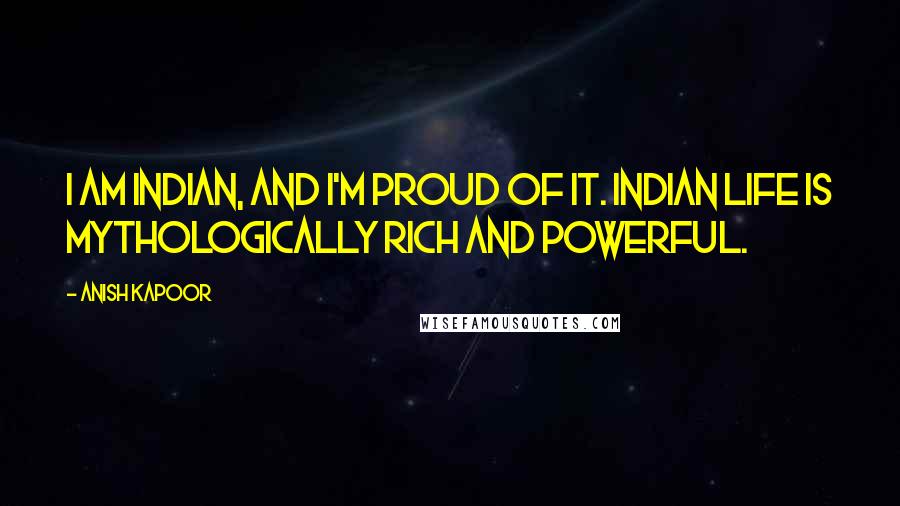 Anish Kapoor Quotes: I am Indian, and I'm proud of it. Indian life is mythologically rich and powerful.
